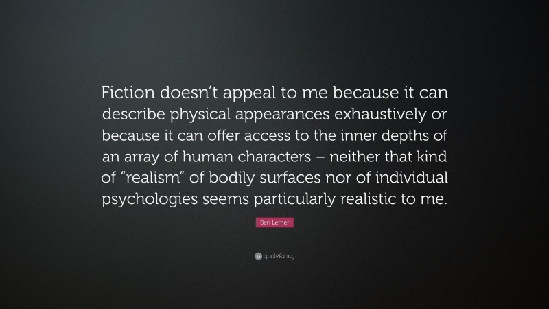 Ben Lerner Quote: “Fiction doesn’t appeal to me because it can describe physical appearances exhaustively or because it can offer access to the inner depths of an array of human characters – neither that kind of “realism” of bodily surfaces nor of individual psychologies seems particularly realistic to me.”
