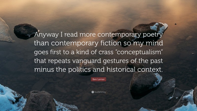 Ben Lerner Quote: “Anyway I read more contemporary poetry than contemporary fiction so my mind goes first to a kind of crass “conceptualism” that repeats vanguard gestures of the past minus the politics and historical context.”