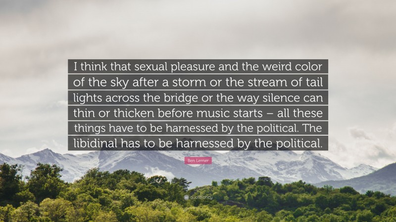 Ben Lerner Quote: “I think that sexual pleasure and the weird color of the sky after a storm or the stream of tail lights across the bridge or the way silence can thin or thicken before music starts – all these things have to be harnessed by the political. The libidinal has to be harnessed by the political.”