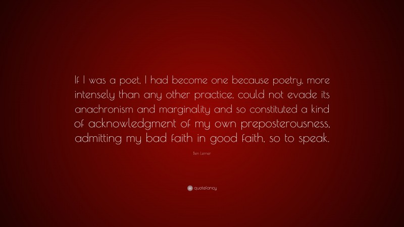 Ben Lerner Quote: “If I was a poet, I had become one because poetry, more intensely than any other practice, could not evade its anachronism and marginality and so constituted a kind of acknowledgment of my own preposterousness, admitting my bad faith in good faith, so to speak.”