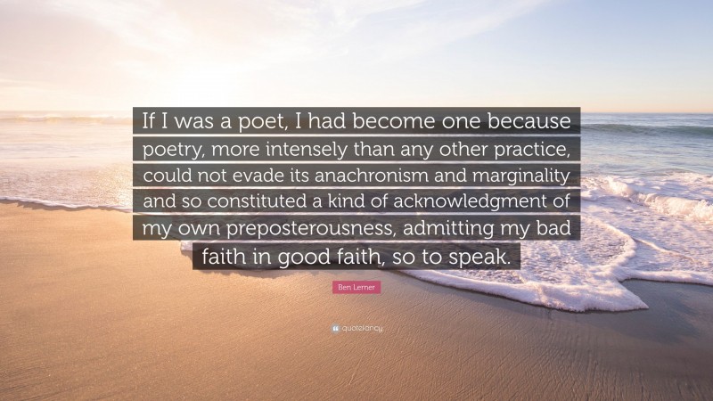 Ben Lerner Quote: “If I was a poet, I had become one because poetry, more intensely than any other practice, could not evade its anachronism and marginality and so constituted a kind of acknowledgment of my own preposterousness, admitting my bad faith in good faith, so to speak.”