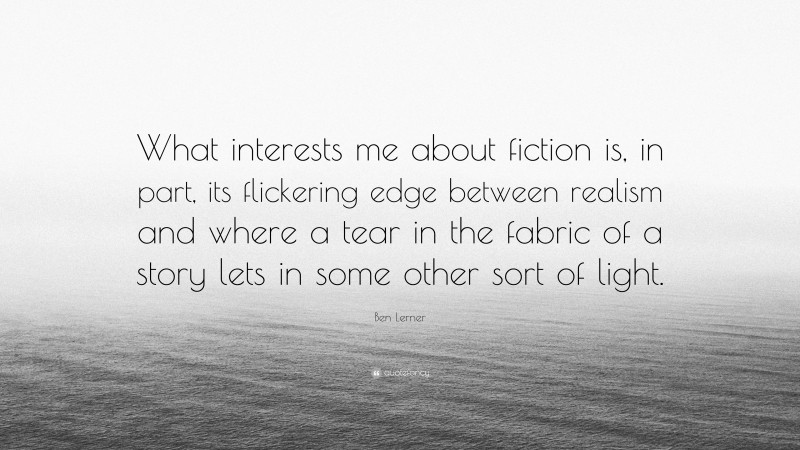 Ben Lerner Quote: “What interests me about fiction is, in part, its flickering edge between realism and where a tear in the fabric of a story lets in some other sort of light.”