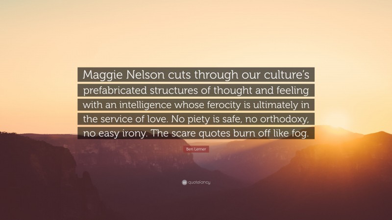 Ben Lerner Quote: “Maggie Nelson cuts through our culture’s prefabricated structures of thought and feeling with an intelligence whose ferocity is ultimately in the service of love. No piety is safe, no orthodoxy, no easy irony. The scare quotes burn off like fog.”