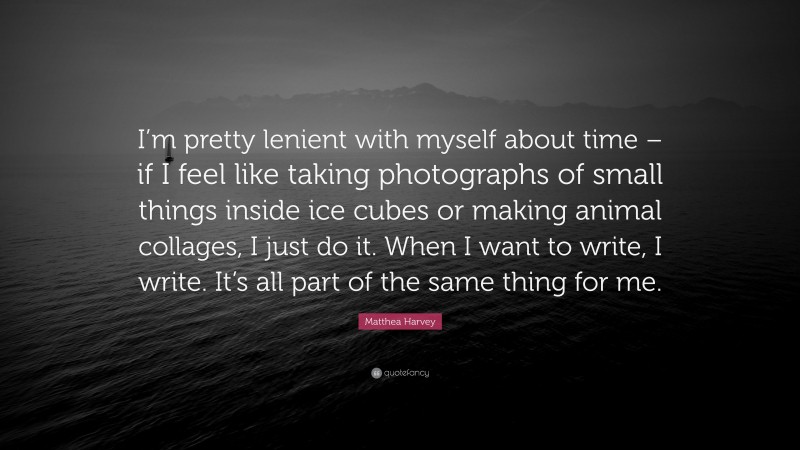 Matthea Harvey Quote: “I’m pretty lenient with myself about time – if I feel like taking photographs of small things inside ice cubes or making animal collages, I just do it. When I want to write, I write. It’s all part of the same thing for me.”