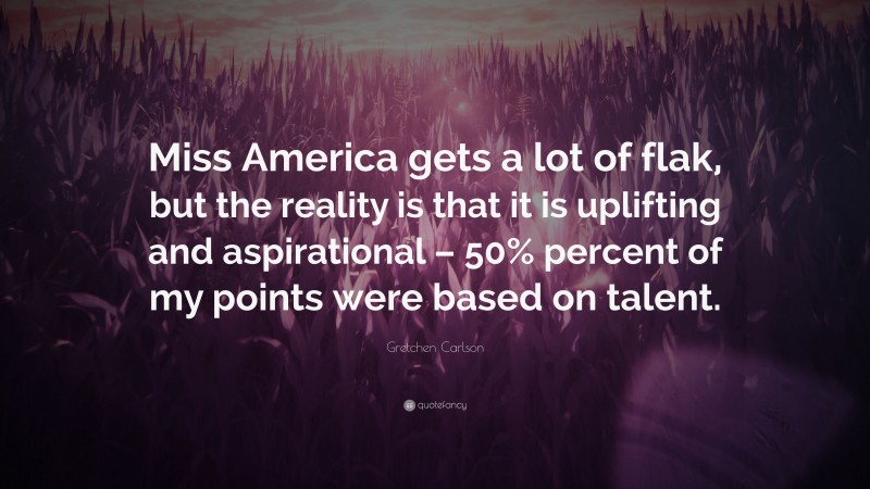 Gretchen Carlson Quote: “Miss America gets a lot of flak, but the reality is that it is uplifting and aspirational – 50% percent of my points were based on talent.”