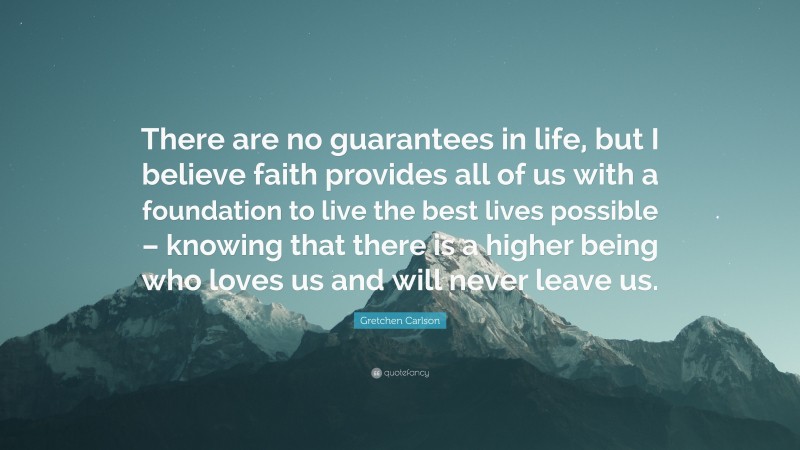 Gretchen Carlson Quote: “There are no guarantees in life, but I believe faith provides all of us with a foundation to live the best lives possible – knowing that there is a higher being who loves us and will never leave us.”