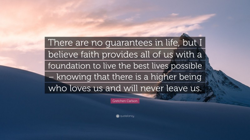 Gretchen Carlson Quote: “There are no guarantees in life, but I believe faith provides all of us with a foundation to live the best lives possible – knowing that there is a higher being who loves us and will never leave us.”