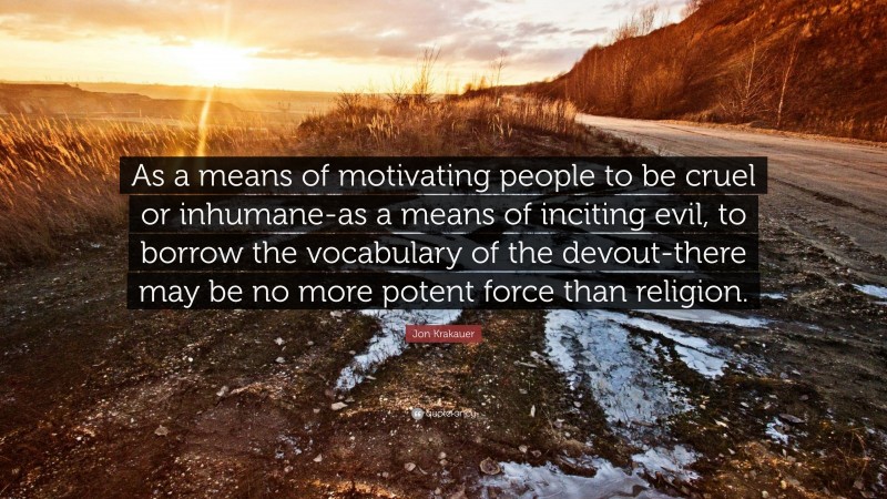 Jon Krakauer Quote: “As a means of motivating people to be cruel or inhumane-as a means of inciting evil, to borrow the vocabulary of the devout-there may be no more potent force than religion.”
