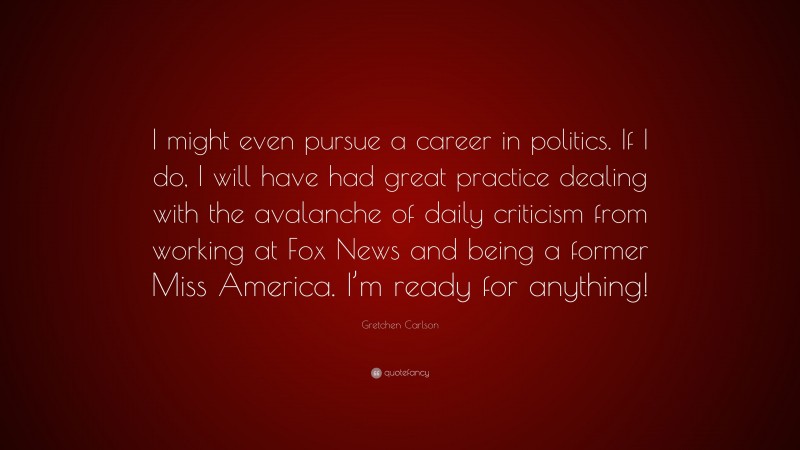 Gretchen Carlson Quote: “I might even pursue a career in politics. If I do, I will have had great practice dealing with the avalanche of daily criticism from working at Fox News and being a former Miss America. I’m ready for anything!”