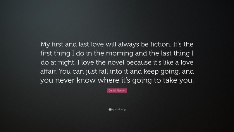 Daniel Alarcón Quote: “My first and last love will always be fiction. It’s the first thing I do in the morning and the last thing I do at night. I love the novel because it’s like a love affair. You can just fall into it and keep going, and you never know where it’s going to take you.”
