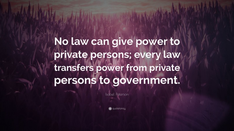 Isabel Paterson Quote: “No law can give power to private persons; every law transfers power from private persons to government.”