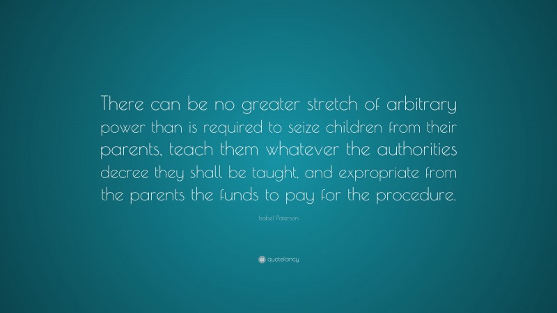 Isabel Paterson Quote: “There can be no greater stretch of arbitrary power than is required to seize children from their parents, teach them whatever the authorities decree they shall be taught, and expropriate from the parents the funds to pay for the procedure.”