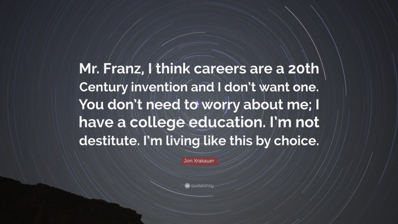 Jon Krakauer Quote: “Mr. Franz, I think careers are a 20th Century invention and I don’t want one. You don’t need to worry about me; I have a college education. I’m not destitute. I’m living like this by choice.”