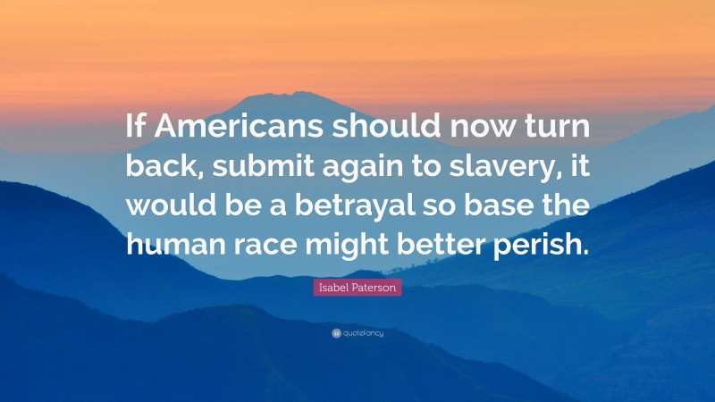 Isabel Paterson Quote: “If Americans should now turn back, submit again to slavery, it would be a betrayal so base the human race might better perish.”