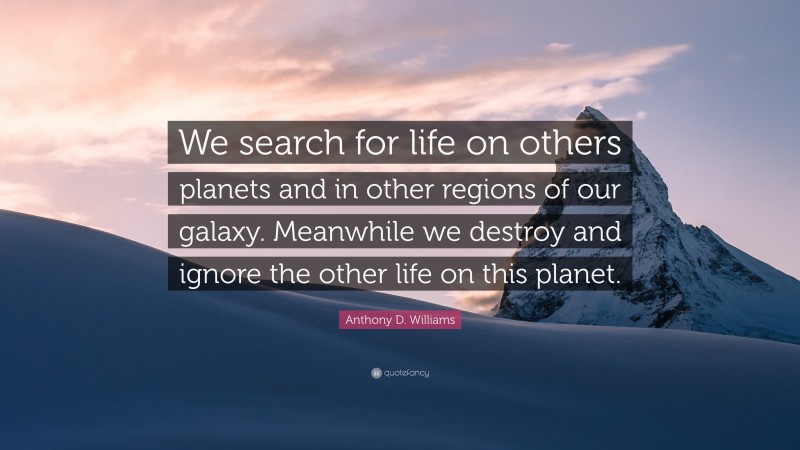 Anthony D. Williams Quote: “We search for life on others planets and in other regions of our galaxy. Meanwhile we destroy and ignore the other life on this planet.”