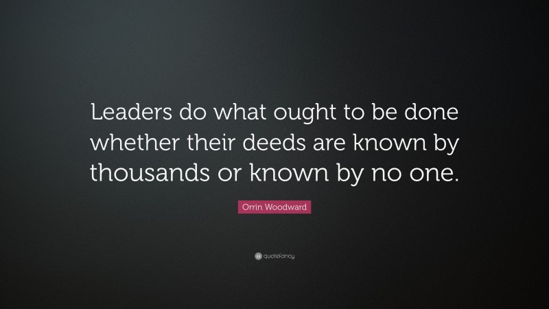 Orrin Woodward Quote: “Leaders do what ought to be done whether their deeds are known by thousands or known by no one.”