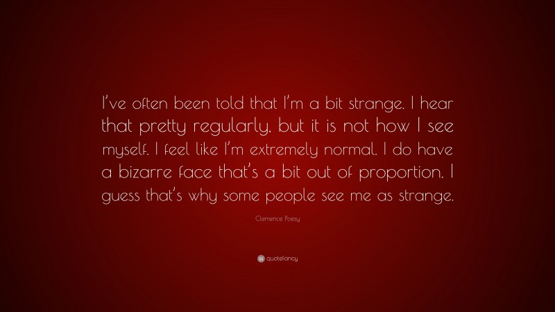 Clemence Poesy Quote: “I’ve often been told that I’m a bit strange. I hear that pretty regularly, but it is not how I see myself. I feel like I’m extremely normal. I do have a bizarre face that’s a bit out of proportion. I guess that’s why some people see me as strange.”