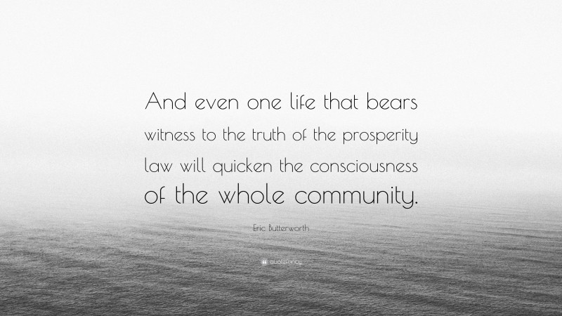 Eric Butterworth Quote: “And even one life that bears witness to the truth of the prosperity law will quicken the consciousness of the whole community.”