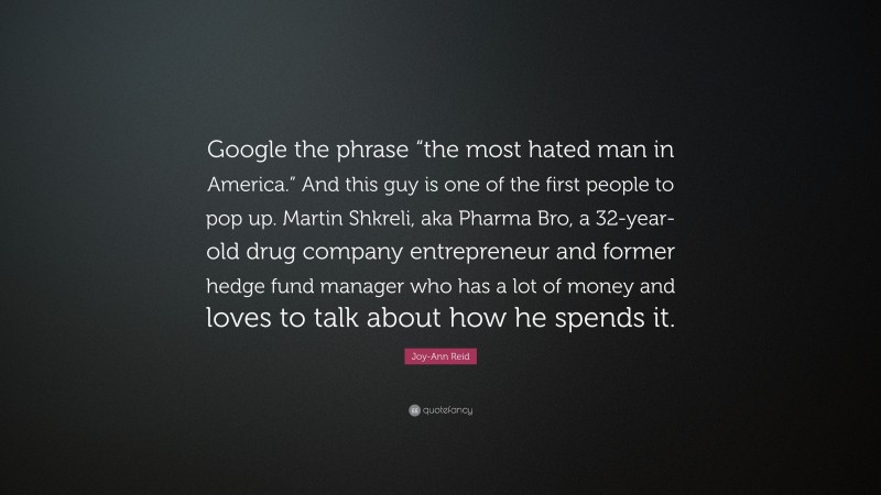 Joy-Ann Reid Quote: “Google the phrase “the most hated man in America.” And this guy is one of the first people to pop up. Martin Shkreli, aka Pharma Bro, a 32-year-old drug company entrepreneur and former hedge fund manager who has a lot of money and loves to talk about how he spends it.”