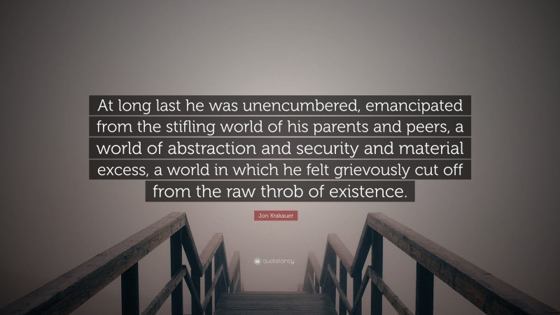 Jon Krakauer Quote: “At long last he was unencumbered, emancipated from the stifling world of his parents and peers, a world of abstraction and security and material excess, a world in which he felt grievously cut off from the raw throb of existence.”