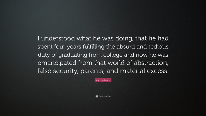 Jon Krakauer Quote: “I understood what he was doing, that he had spent four years fulfilling the absurd and tedious duty of graduating from college and now he was emancipated from that world of abstraction, false security, parents, and material excess.”