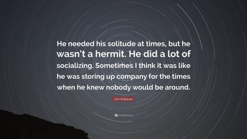 Jon Krakauer Quote: “He needed his solitude at times, but he wasn’t a hermit. He did a lot of socializing. Sometimes I think it was like he was storing up company for the times when he knew nobody would be around.”