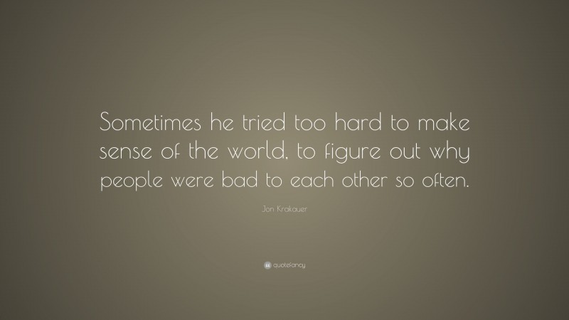 Jon Krakauer Quote: “Sometimes he tried too hard to make sense of the world, to figure out why people were bad to each other so often.”