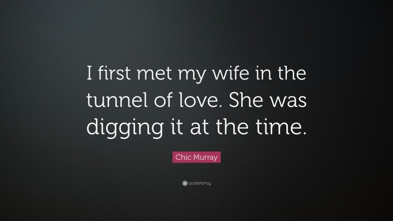 Chic Murray Quote: “I first met my wife in the tunnel of love. She was digging it at the time.”