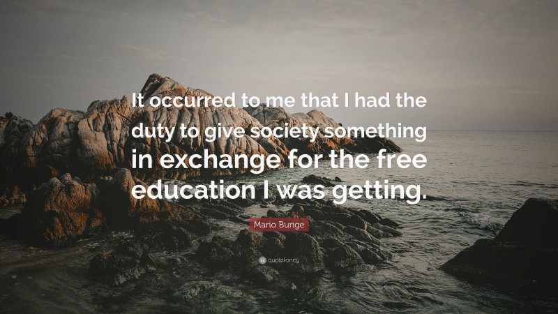 Mario Bunge Quote: “It occurred to me that I had the duty to give society something in exchange for the free education I was getting.”