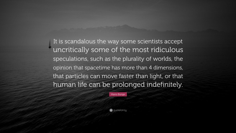 Mario Bunge Quote: “It is scandalous the way some scientists accept uncritically some of the most ridiculous speculations, such as the plurality of worlds, the opinion that spacetime has more than 4 dimensions, that particles can move faster than light, or that human life can be prolonged indefinitely.”