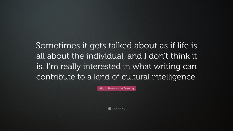 Alison Hawthorne Deming Quote: “Sometimes it gets talked about as if life is all about the individual, and I don’t think it is. I’m really interested in what writing can contribute to a kind of cultural intelligence.”