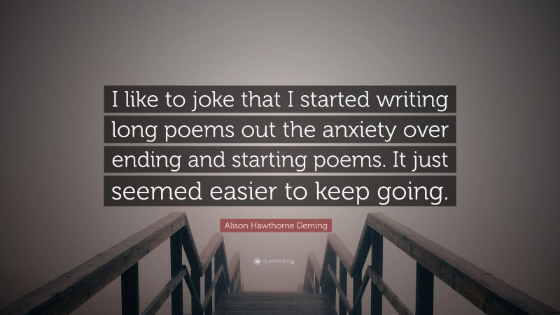 Alison Hawthorne Deming Quote: “I like to joke that I started writing long poems out the anxiety over ending and starting poems. It just seemed easier to keep going.”