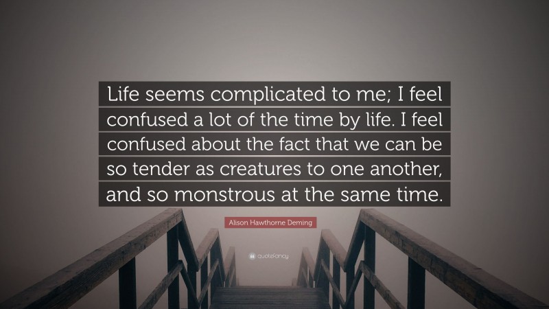 Alison Hawthorne Deming Quote: “Life seems complicated to me; I feel confused a lot of the time by life. I feel confused about the fact that we can be so tender as creatures to one another, and so monstrous at the same time.”