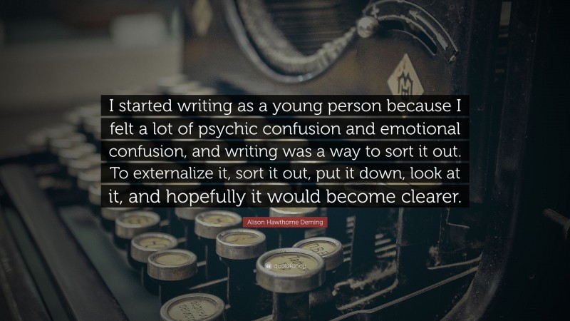 Alison Hawthorne Deming Quote: “I started writing as a young person because I felt a lot of psychic confusion and emotional confusion, and writing was a way to sort it out. To externalize it, sort it out, put it down, look at it, and hopefully it would become clearer.”