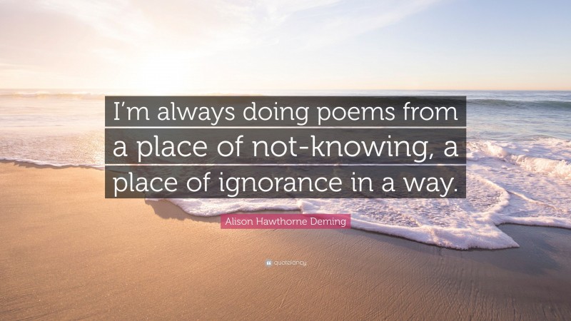 Alison Hawthorne Deming Quote: “I’m always doing poems from a place of not-knowing, a place of ignorance in a way.”