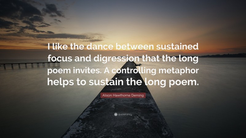 Alison Hawthorne Deming Quote: “I like the dance between sustained focus and digression that the long poem invites. A controlling metaphor helps to sustain the long poem.”