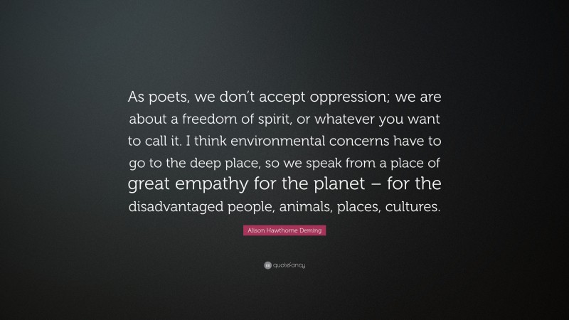 Alison Hawthorne Deming Quote: “As poets, we don’t accept oppression; we are about a freedom of spirit, or whatever you want to call it. I think environmental concerns have to go to the deep place, so we speak from a place of great empathy for the planet – for the disadvantaged people, animals, places, cultures.”