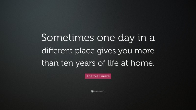 Anatole France Quote: “Sometimes one day in a different place gives you more than ten years of life at home.”