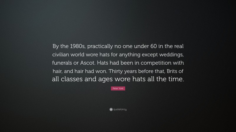 Peter York Quote: “By the 1980s, practically no one under 60 in the real civilian world wore hats for anything except weddings, funerals or Ascot. Hats had been in competition with hair, and hair had won. Thirty years before that, Brits of all classes and ages wore hats all the time.”