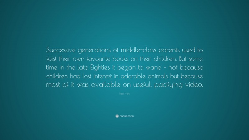 Peter York Quote: “Successive generations of middle-class parents used to foist their own favourite books on their children. But some time in the late Eighties it began to wane – not because children had lost interest in adorable animals but because most of it was available on useful, pacifying video.”