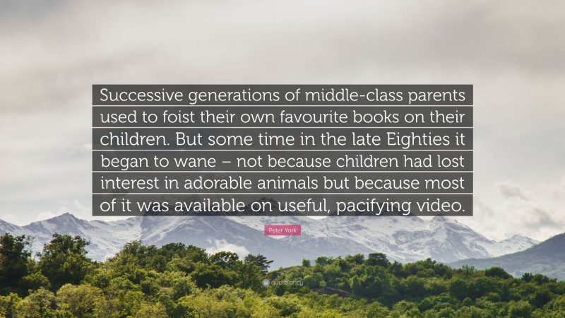 Peter York Quote: “Successive generations of middle-class parents used to foist their own favourite books on their children. But some time in the late Eighties it began to wane – not because children had lost interest in adorable animals but because most of it was available on useful, pacifying video.”