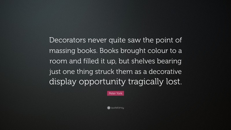 Peter York Quote: “Decorators never quite saw the point of massing books. Books brought colour to a room and filled it up, but shelves bearing just one thing struck them as a decorative display opportunity tragically lost.”