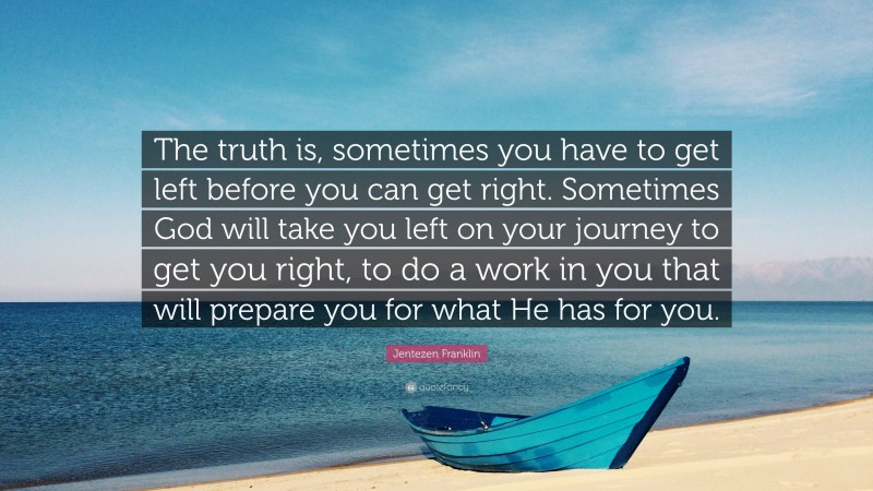 Jentezen Franklin Quote: “The truth is, sometimes you have to get left before you can get right. Sometimes God will take you left on your journey to get you right, to do a work in you that will prepare you for what He has for you.”