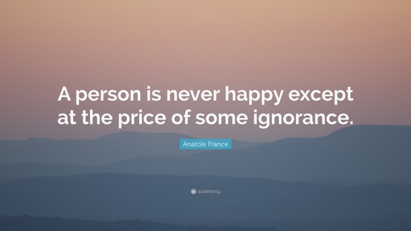 Anatole France Quote: “A person is never happy except at the price of some ignorance.”