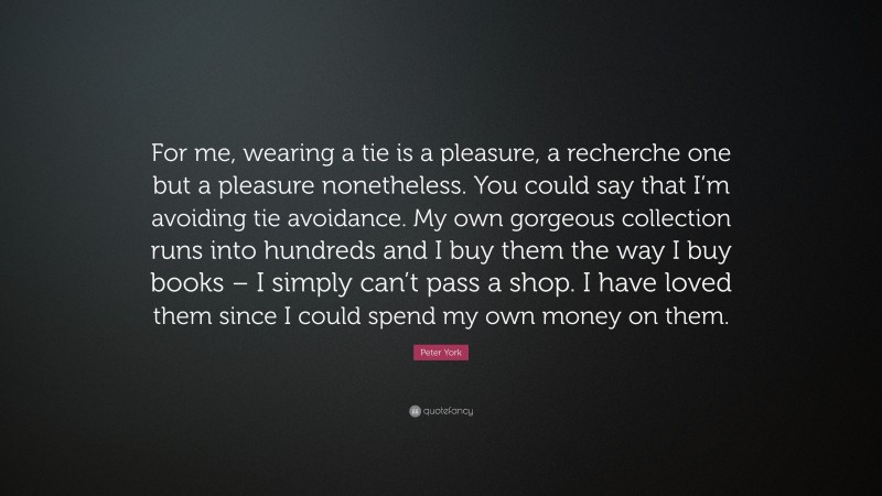 Peter York Quote: “For me, wearing a tie is a pleasure, a recherche one but a pleasure nonetheless. You could say that I’m avoiding tie avoidance. My own gorgeous collection runs into hundreds and I buy them the way I buy books – I simply can’t pass a shop. I have loved them since I could spend my own money on them.”