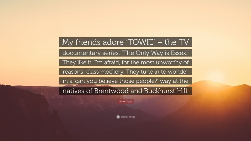 Peter York Quote: “My friends adore ‘TOWIE’ – the TV documentary series, ‘The Only Way is Essex.’ They like it, I’m afraid, for the most unworthy of reasons: class mockery. They tune in to wonder in a ‘can you believe those people?’ way at the natives of Brentwood and Buckhurst Hill.”