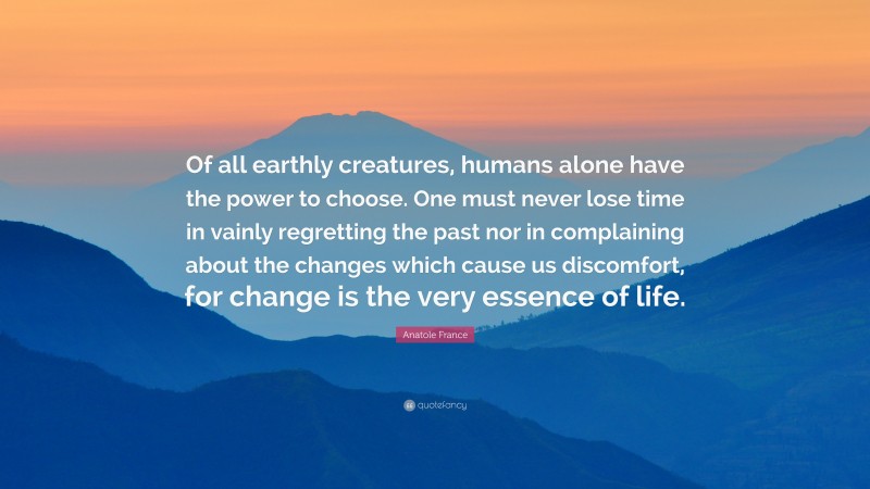 Anatole France Quote: “Of all earthly creatures, humans alone have the power to choose. One must never lose time in vainly regretting the past nor in complaining about the changes which cause us discomfort, for change is the very essence of life.”