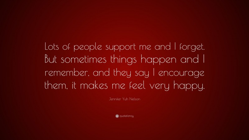 Jennifer Yuh Nelson Quote: “Lots of people support me and I forget. But sometimes things happen and I remember, and they say I encourage them, it makes me feel very happy.”