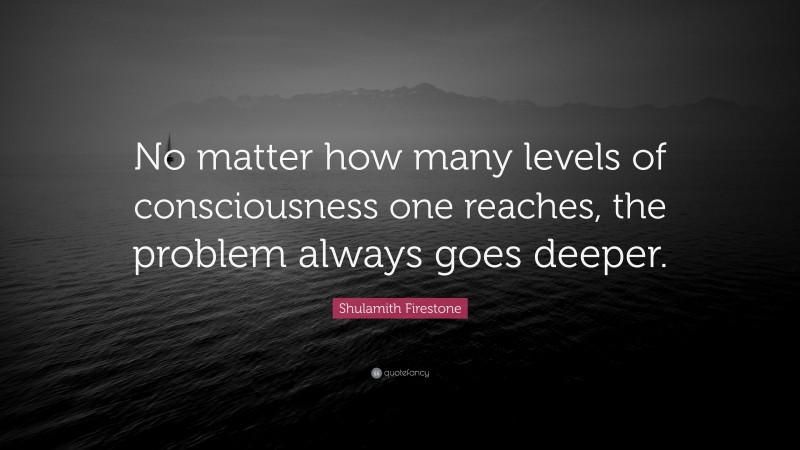 Shulamith Firestone Quote: “No matter how many levels of consciousness one reaches, the problem always goes deeper.”