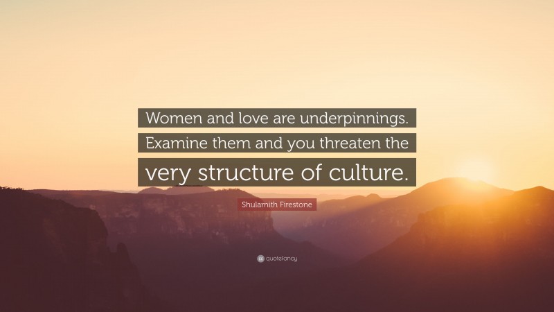 Shulamith Firestone Quote: “Women and love are underpinnings. Examine them and you threaten the very structure of culture.”